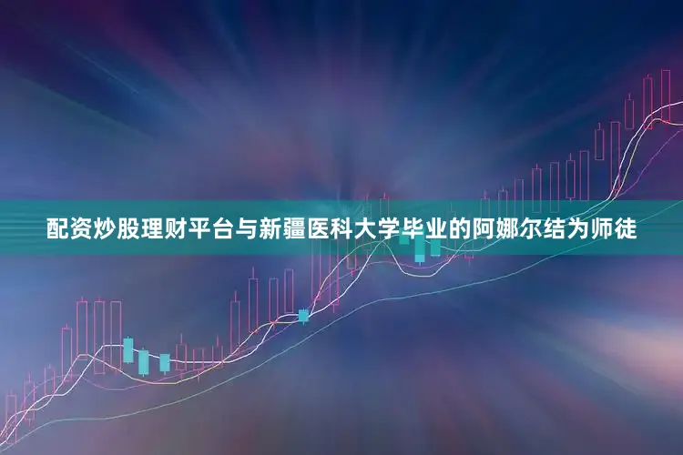 配资炒股理财平台与新疆医科大学毕业的阿娜尔结为师徒