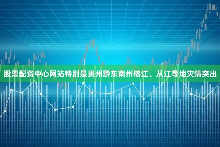 股票配资中心网站特别是贵州黔东南州榕江、从江等地灾情突出