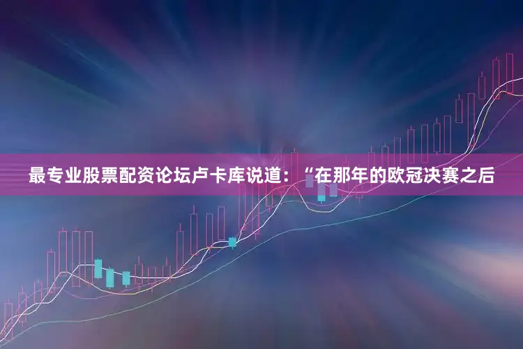 最专业股票配资论坛卢卡库说道：“在那年的欧冠决赛之后