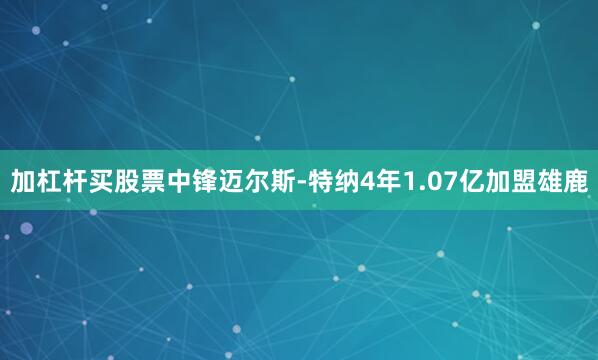 加杠杆买股票中锋迈尔斯-特纳4年1.07亿加盟雄鹿