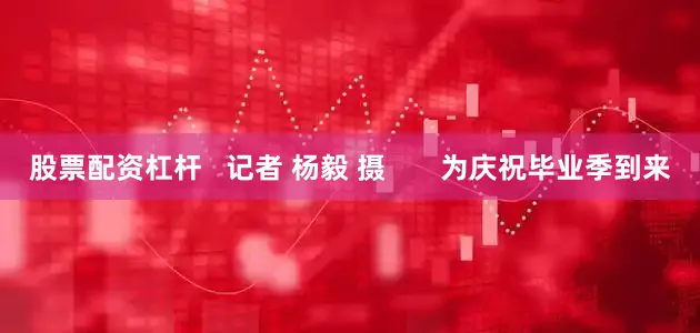 股票配资杠杆   记者 杨毅 摄       为庆祝毕业季到来