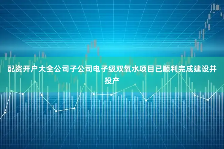 配资开户大全公司子公司电子级双氧水项目已顺利完成建设并投产