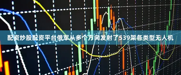配资炒股配资平台俄军从多个方向发射了539架各类型无人机