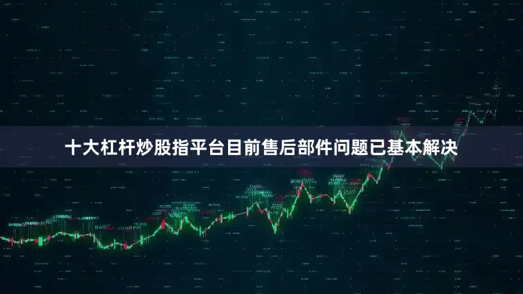 十大杠杆炒股指平台目前售后部件问题已基本解决