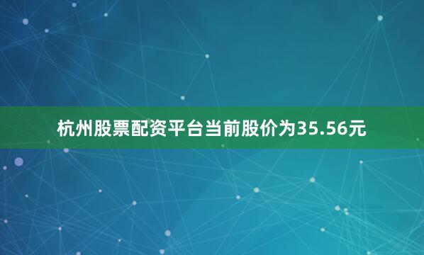 杭州股票配资平台当前股价为35.56元