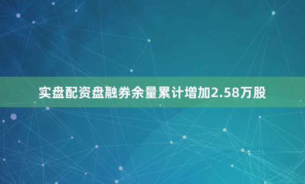 实盘配资盘融券余量累计增加2.58万股