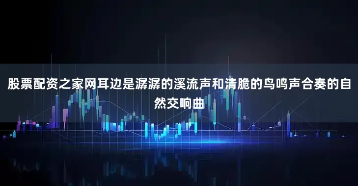 股票配资之家网耳边是潺潺的溪流声和清脆的鸟鸣声合奏的自然交响曲