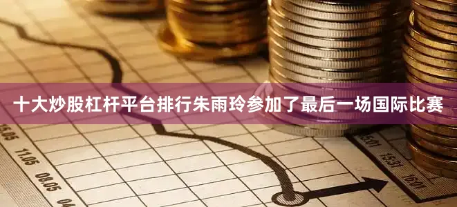 十大炒股杠杆平台排行朱雨玲参加了最后一场国际比赛