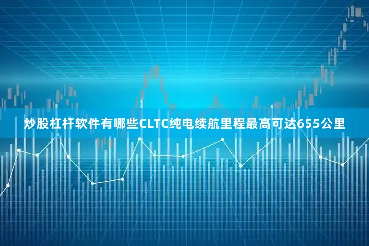 炒股杠杆软件有哪些CLTC纯电续航里程最高可达655公里