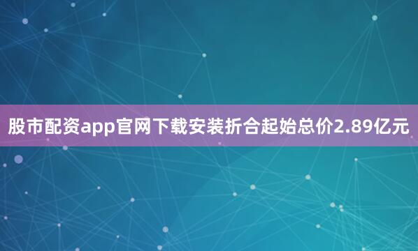 股市配资app官网下载安装折合起始总价2.89亿元