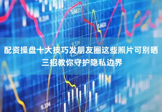 配资操盘十大技巧发朋友圈这些照片可别晒 三招教你守护隐私边界