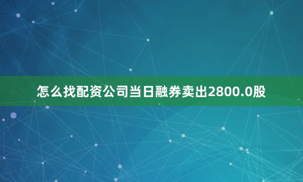 怎么找配资公司当日融券卖出2800.0股