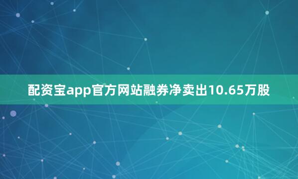 配资宝app官方网站融券净卖出10.65万股