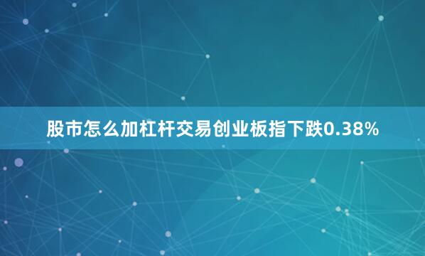 股市怎么加杠杆交易创业板指下跌0.38%