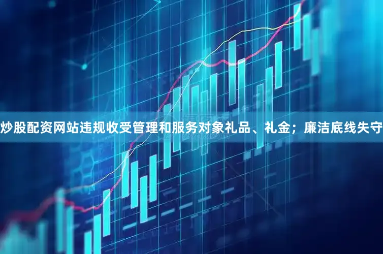 炒股配资网站违规收受管理和服务对象礼品、礼金；廉洁底线失守